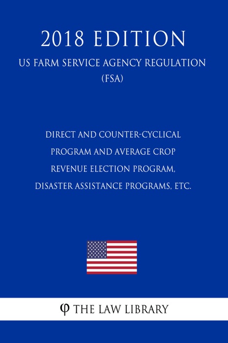 Direct and Counter-Cyclical Program and Average Crop Revenue Election Program, Disaster Assistance Programs, etc. (US Farm Service Agency Regulation) (FSA) (2018 Edition)