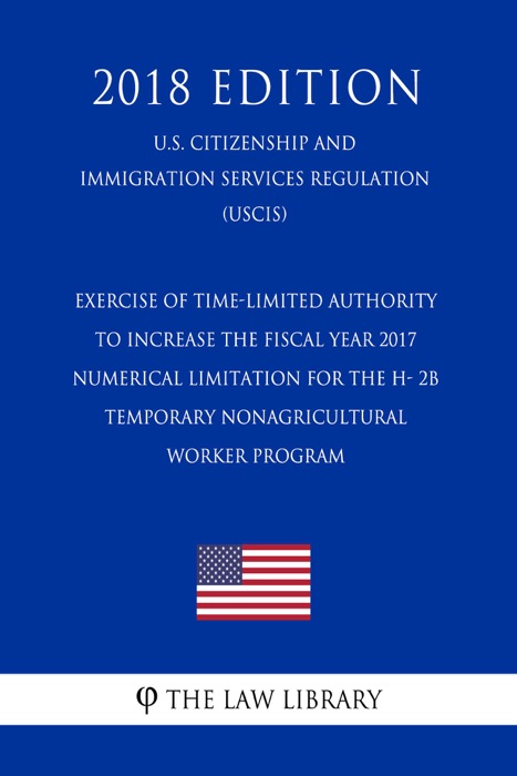 Exercise of Time-Limited Authority To Increase the Fiscal Year 2017 Numerical Limitation for the H- 2B Temporary Nonagricultural Worker Program (U.S. Citizenship and Immigration Services Regulation) (USCIS) (2018 Edition)