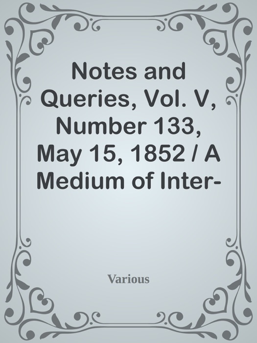 Notes and Queries, Vol. V, Number 133, May 15, 1852 / A Medium of Inter-communication for Literary Men, Artists, Antiquaries, Genealogists, etc.
