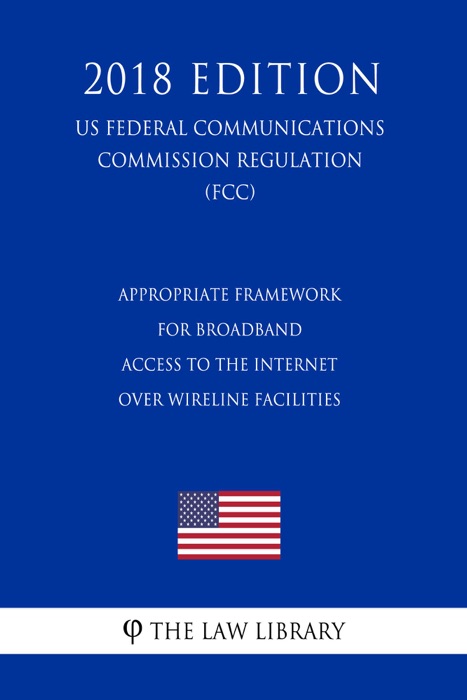 Appropriate Framework for Broadband Access to the Internet Over Wireline Facilities (US Federal Communications Commission Regulation) (FCC) (2018 Edition)