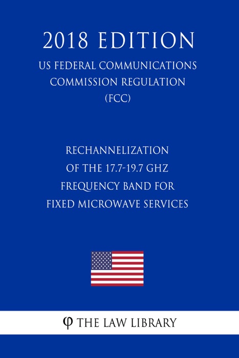 Rechannelization of the 17.7-19.7 GHz Frequency Band for Fixed Microwave Services (US Federal Communications Commission Regulation) (FCC) (2018 Edition)