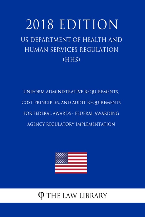 Uniform Administrative Requirements, Cost Principles, and Audit Requirements for Federal Awards - Federal Awarding Agency Regulatory Implementation (US Department of Health and Human Services Regulation) (HHS) (2018 Edition)