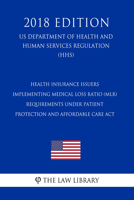 Health Insurance Issuers Implementing Medical Loss Ratio (MLR) Requirements under Patient Protection and Affordable Care Act (US Department of Health and Human Services Regulation) (HHS) (2018 Edition)