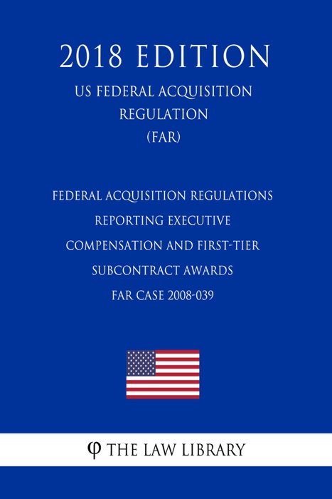 Federal Acquisition Regulations - Reporting Executive Compensation and First-Tier Subcontract Awards - FAR Case 2008-039 (US Federal Acquisition Regulation) (FAR) (2018 Edition)