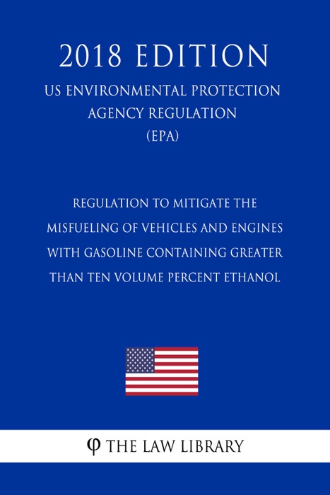 Regulation to Mitigate the Misfueling of Vehicles and Engines With Gasoline Containing Greater Than Ten Volume Percent Ethanol (US Environmental Protection Agency Regulation) (EPA) (2018 Edition)