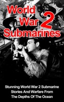 World War II Submarines: Stunning World War 2 Submarine Stories And Warfare From The Depths Of The Ocean