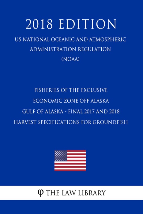 Fisheries of the Exclusive Economic Zone off Alaska - Gulf of Alaska - Final 2017 and 2018 Harvest Specifications for Groundfish (US National Oceanic and Atmospheric Administration Regulation) (NOAA) (2018 Edition)