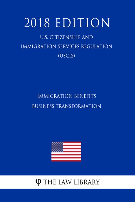 Immigration Benefits Business Transformation (U.S. Citizenship and Immigration Services Regulation) (USCIS) (2018 Edition)