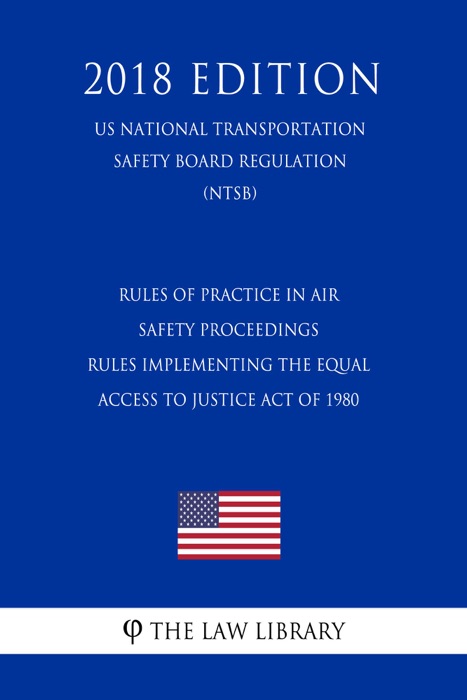 Rules of Practice in Air Safety Proceedings - Rules Implementing the Equal Access to Justice Act of 1980 (US National Transportation Safety Board Regulation) (NTSB) (2018 Edition)