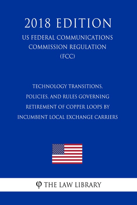 Technology Transitions, Policies, and Rules Governing Retirement of Copper Loops by Incumbent Local Exchange Carriers (US Federal Communications Commission Regulation) (FCC) (2018 Edition)