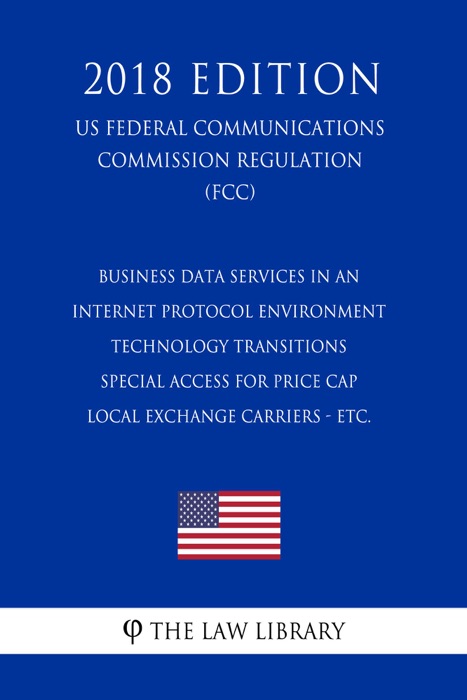 Business Data Services in an Internet Protocol Environment - Technology Transitions - Special Access for Price Cap Local Exchange Carriers - etc. (US Federal Communications Commission Regulation) (FCC) (2018 Edition)