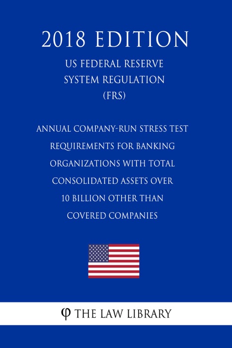 Annual Company-Run Stress Test Requirements for Banking Organizations with Total Consolidated Assets over 10 Billion Other than Covered Companies (US Federal Reserve System Regulation) (FRS) (2018 Edition)