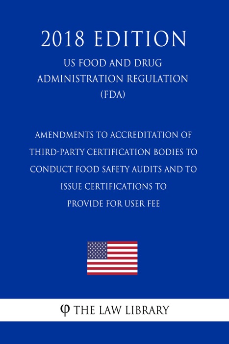 Amendments to Accreditation of Third-Party Certification Bodies to Conduct Food Safety Audits and to Issue Certifications to Provide for User Fee (US Food and Drug Administration Regulation) (FDA) (2018 Edition)