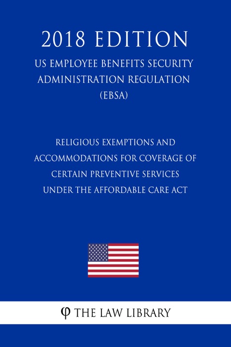 Religious Exemptions and Accommodations for Coverage of Certain Preventive Services under the Affordable Care Act (US Employee Benefits Security Administration Regulation) (EBSA) (2018 Edition)