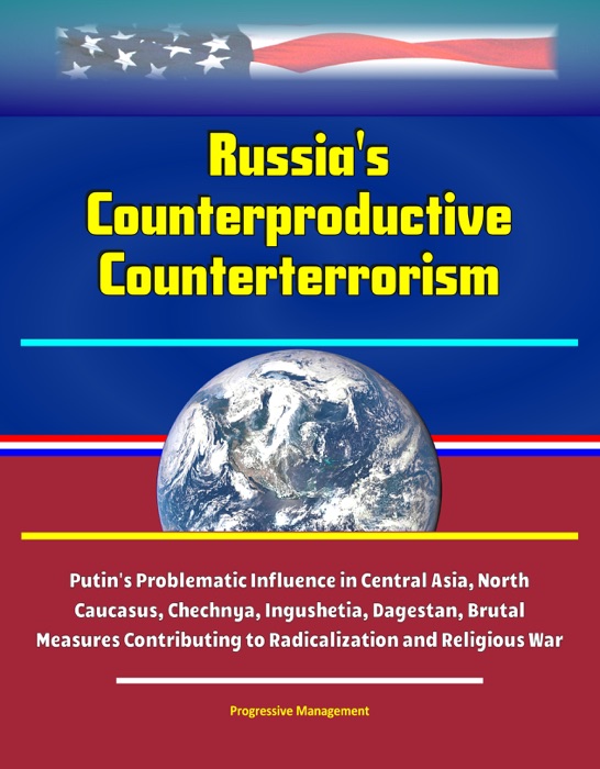 Russia's Counterproductive Counterterrorism: Putin's Problematic Influence in Central Asia, North Caucasus, Chechnya, Ingushetia, Dagestan, Brutal Measures Contributing to Radicalization and Religious War