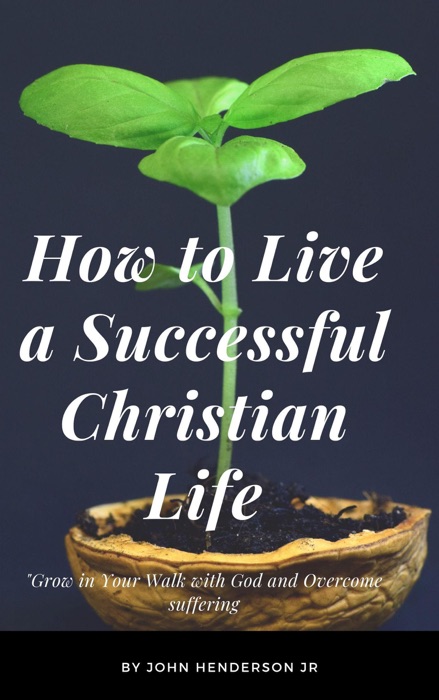 How to Live a Successful Christian Life, Grow in Your Walk with God and Overcome suffering