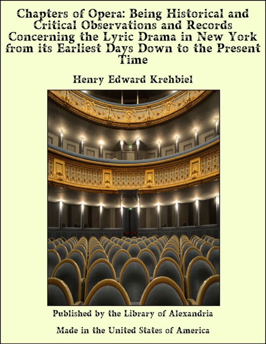 Chapters of Opera: Being Historical and Critical Observations and Records Concerning the Lyric Drama in New York from its Earliest Days Down to the Present Time