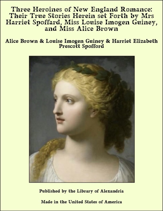 Three Heroines of New England Romance: Their True Stories Herein set Forth by Mrs Harriet Spoffard, Miss Louise Imogen Guiney, and Miss Alice Brown