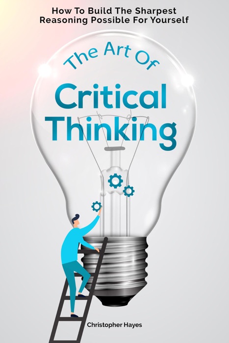 The Art Of Critical Thinking: How To Build The Sharpest Reasoning Possible For Yourself