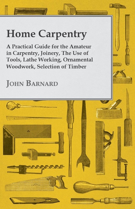 Home Carpentry - A Practical Guide for the Amateur in Carpentry, Joinery, the Use of Tools, Lathe Working, Ornamental Woodwork, Selection of Timber, Etc.