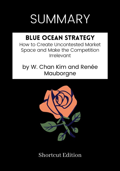 SUMMARY - Blue Ocean Strategy: How to Create Uncontested Market Space and Make the Competition Irrelevant  by W. Chan Kim and Renée Mauborgne