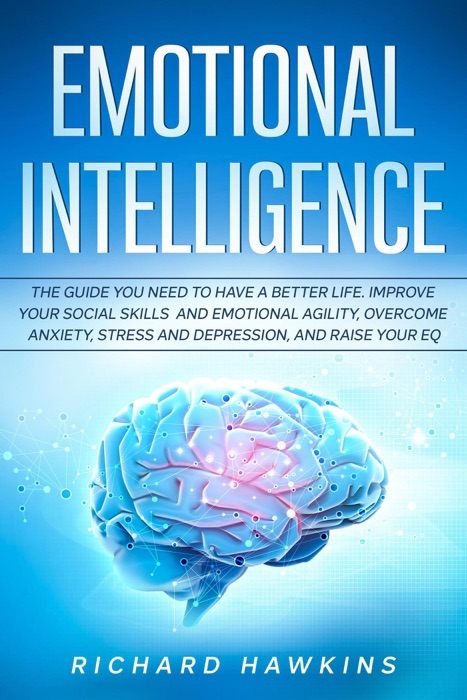 Emotional Intelligence: The Guide You Need to Have a Better Life. Improve Your Social Skills and Emotional Agility, Overcome Anxiety, Stress and Depression, and Raise Your EQ