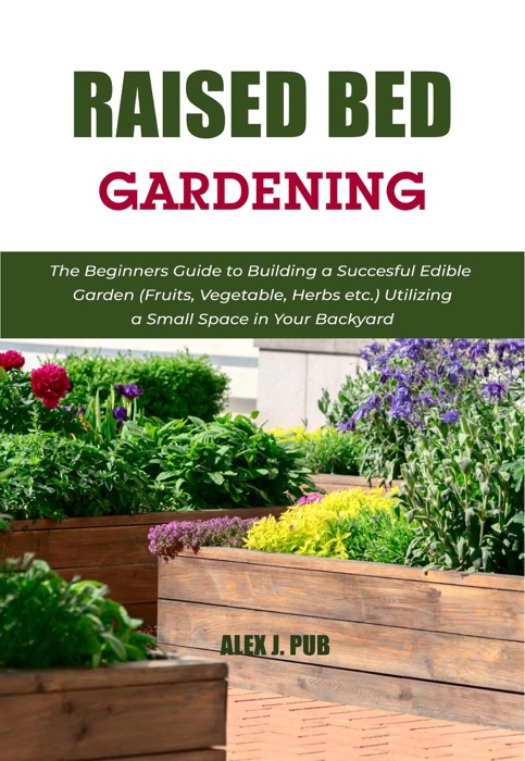 Raised Bed Gardening: The Beginners Guide to Building a Succesful Edible Garden (Fruits, Vegetable, Herbs etc.) Utilizing a Small Space in Your Backyard