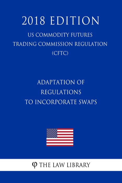 Adaptation of Regulations to Incorporate Swaps (US Commodity Futures Trading Commission Regulation) (CFTC) (2018 Edition)