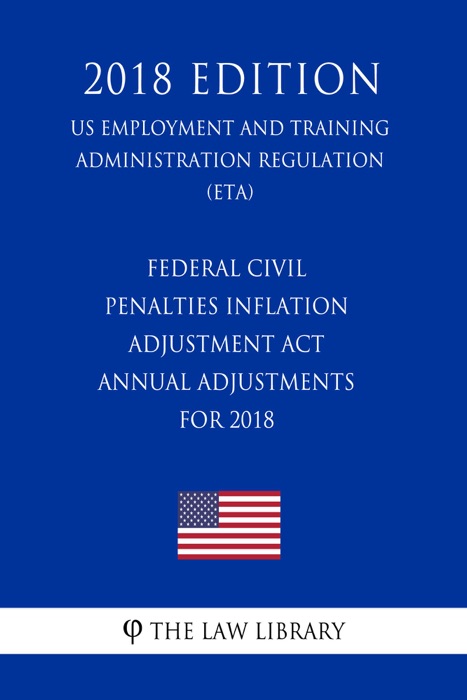 Federal Civil Penalties Inflation Adjustment Act Annual Adjustments for 2018 (US Employment and Training Administration Regulation) (ETA) (2018 Edition)
