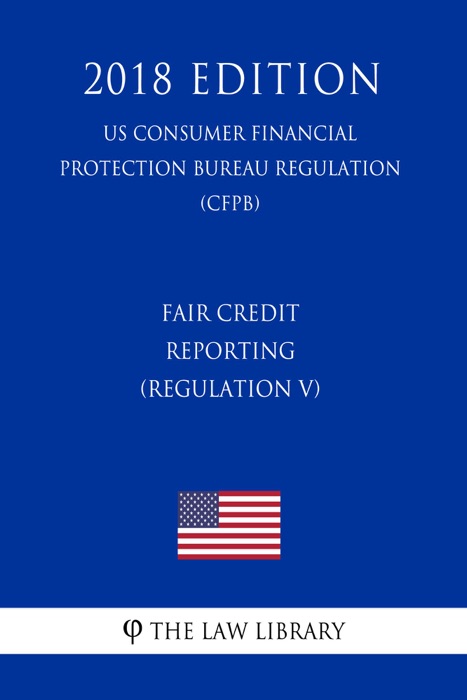 Fair Credit Reporting (Regulation V) (US Consumer Financial Protection Bureau Regulation) (CFPB) (2018 Edition)