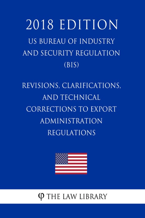 Revisions, Clarifications, and Technical Corrections to Export Administration Regulations (US Bureau of Industry and Security Regulation) (BIS) (2018 Edition)