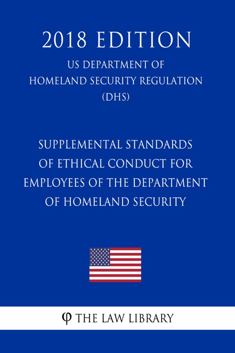 Supplemental Standards of Ethical Conduct for Employees of the Department of Homeland Security (US Department of Homeland Security Regulation) (DHS) (2018 Edition)