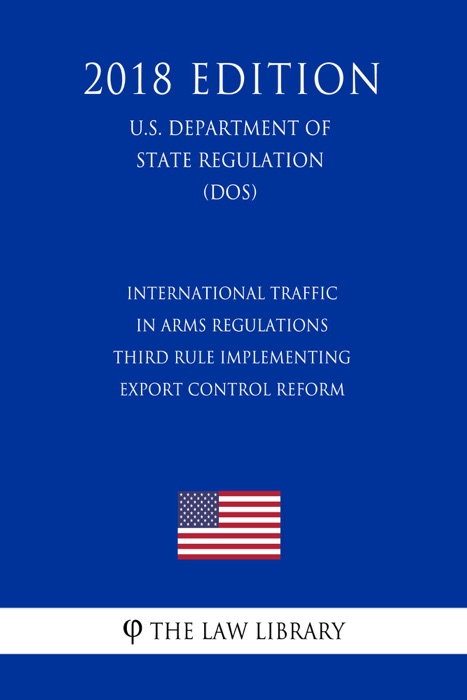 International Traffic in Arms Regulations - Third Rule Implementing Export Control Reform (U.S. Department of State Regulation) (DOS) (2018 Edition)