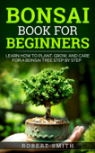 Bonsai Book for Beginners: Learn How to Plant, Grow, and Care for a Bonsai Tree Step by Step - Robert Smith