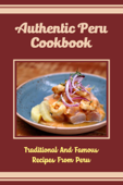 Authentic Peru Cookbook: Traditional And Famous Recipes From Peru - Christopher Austen