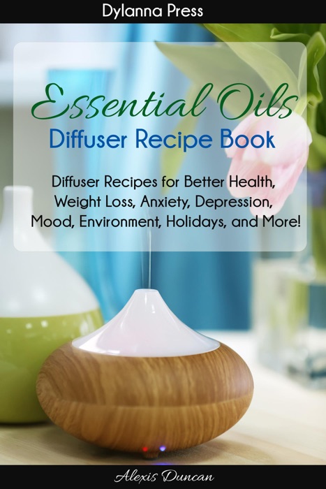 Essential Oils Diffuser Recipe Book: Diffuser Recipes for Better Health, Weight Loss, Anxiety, Depression, Mood, Environment, Holidays, and More!