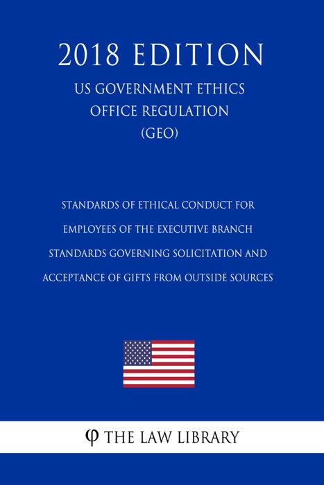 Standards of Ethical Conduct for Employees of the Executive Branch - Standards Governing Solicitation and Acceptance of Gifts from Outside Sources (US Government Ethics Office Regulation) (GEO) (2018 Edition)