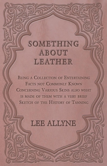 Something about Leather - Being a Collection of Entertaining Facts not Commonly Known Concerning Various Skins also what is made of them with a very brief Sketch of the History of Tanning