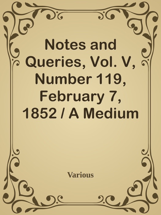 Notes and Queries, Vol. V, Number 119, February 7, 1852 / A Medium of Inter-communication for Literary Men, Artists, Antiquaries, Genealogists, etc.