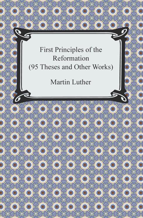 First Principles of the Reformation (95 Theses and Other Works)