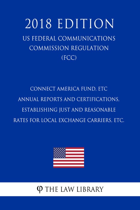 Connect America Fund, ETC Annual Reports and Certifications, Establishing Just and Reasonable Rates for Local Exchange Carriers, etc. (US Federal Communications Commission Regulation) (FCC) (2018 Edition)