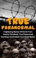 True Paranormal: Frightening Stories Of Horror From Around The World: True Paranormal Hauntings And Freakish True Ghost Stories