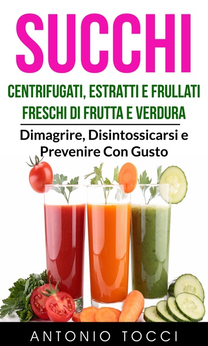 Succhi: Centrifugati, Estratti e Frullati Freschi di Frutta e Verdura - Dimagrire, Disintossicarsi e Prevenire Con Gusto