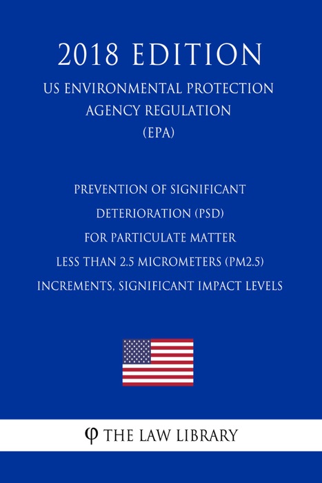 Prevention of Significant Deterioration (PSD) for Particulate Matter Less Than 2.5 Micrometers (PM2.5) - Increments, Significant Impact Levels (US Environmental Protection Agency Regulation) (EPA) (2018 Edition)