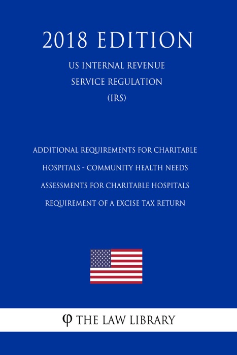 Additional Requirements for Charitable Hospitals - Community Health Needs Assessments for Charitable Hospitals - Requirement of a Excise Tax Return (US Internal Revenue Service Regulation) (IRS) (2018 Edition)