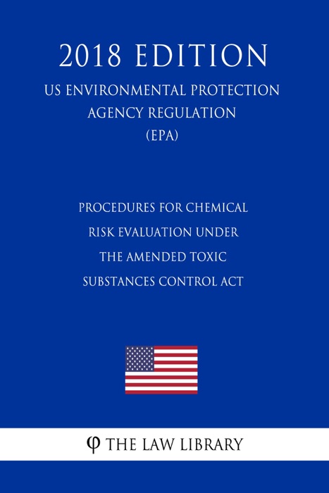 Procedures for Chemical Risk Evaluation Under the Amended Toxic Substances Control Act (US Environmental Protection Agency Regulation) (EPA) (2018 Edition)