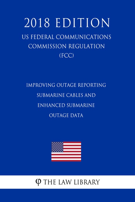 Improving Outage Reporting - Submarine Cables and Enhanced Submarine Outage Data (US Federal Communications Commission Regulation) (FCC) (2018 Edition)