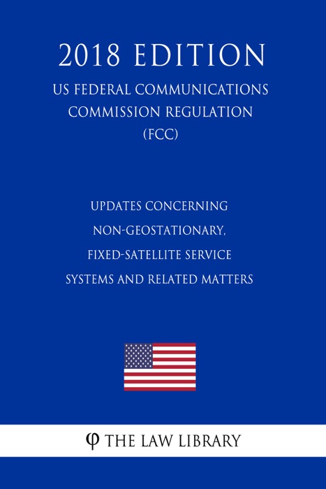 Updates Concerning Non-Geostationary, Fixed-Satellite Service Systems and Related Matters (US Federal Communications Commission Regulation) (FCC) (2018 Edition)