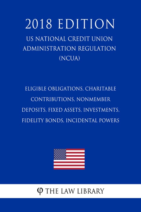 Eligible Obligations, Charitable Contributions, Nonmember Deposits, Fixed Assets, Investments, Fidelity Bonds, Incidental Powers (US National Credit Union Administration Regulation) (NCUA) (2018 Edition)