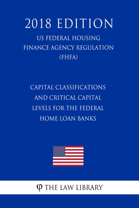 Capital Classifications and Critical Capital Levels for the Federal Home Loan Banks (US Federal Housing Finance Agency Regulation) (FHFA) (2018 Edition)